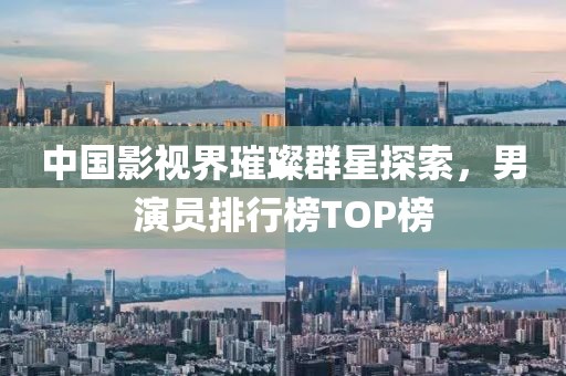 中國(guó)影視界璀璨群星探索，男演員排行榜TOP榜