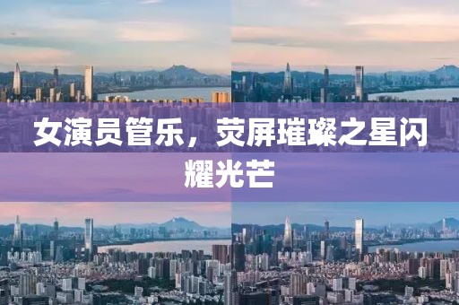 女演員管樂(lè)，熒屏璀璨之星閃耀光芒